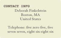 Contact Info
Deborah Finkelstein
Boston, MA
United States

Telephone: five zero five, five seven seven, eight six eight six 
